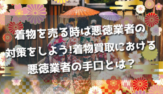 着物を売る時は悪徳業者の対策をしよう!着物買取における悪徳業者の手口とは？